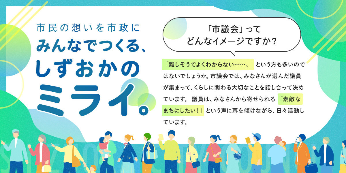市民の想いを市政に。みんなでつくる、しずおかのミライ。市議会ってどんなイメージですか？難しそうでよくわからないという方も多いのではないでしょうか。市議会では、みなさんが選んだ議員が集まって、くらしに関わる大切なことを話し合って決めています。議員は、みなさんから寄せられる素敵なまちにしたいという声に耳を傾けながら、日々活動しています。