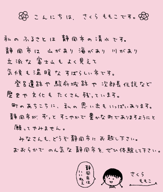 こんにちは、さくらももこです。私のふるさとは静岡市の清水です。静岡市は山があり海があり川があり立派な富士山もよく見えて気候も温暖なすばらしい市です。登呂遺跡や駿府城跡や次郎長伝説など歴史や文化もたくさん残っています。町のあちこちに、私の思い出もいっぱいあります。静岡市が、ずっとすこやかで豊かな町でありますようにと願ってやみません。みなさんも、どうぞ静岡市にお越しください。おおらかでのん気な静岡市を、ぜひ体験してください。静岡市はいいねぇ。さくらももこ