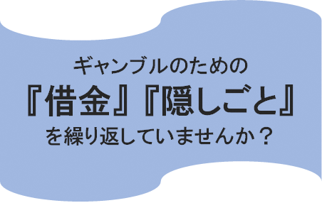 ギャンブルのための『借金』『隠しごと』を繰り返していませんか？