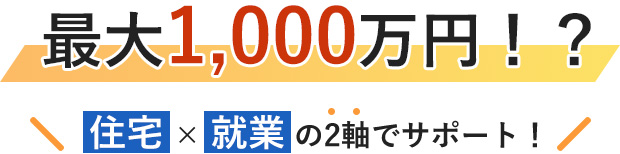 最大1,000万円！？住宅就業の2軸でサポート！