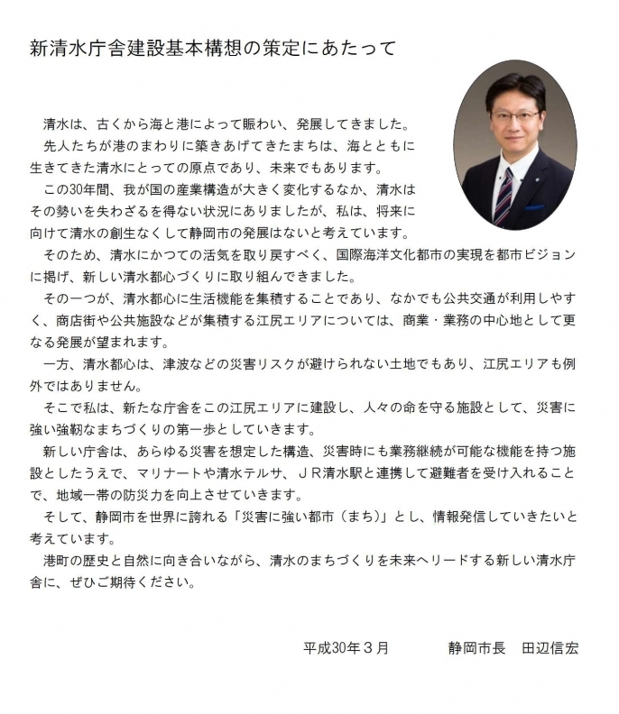 新清水庁舎建設基本構想の策定にあたって清水は、古くから海と港によって賑わい、発展してきました。先人たちが港のまわりに築きあげてきたまちは、海とともに生きてきた清水にとっての原点であり、未来でもあります。この30年間、我が国の産業構造が大きく変化するなか、清水はその勢いを失わざるを得ない状況にありましたが、私は、将来に向けて清水の創生なくして静岡市の発展はないと考えています。そのため、清水にかつての活気を取り戻すべく、国際海洋文化都市の実現を都市ビジョンに掲げ、新しい清水都心づくりに取り組んできました。その一つが、清水都心に生活機能を集積することであり、なかでも公共交通が利用しやすく、商店街や公共施設などが集積する江尻エリアについては、商業・業務の中心地として更なる発展が望まれます。一方、清水都心は、津波などの災害リスクが避けられない土地でもあり、江尻エリアも例外ではありません。そこで私は、新たな庁舎をこの江尻エリアに建設し、人々の命を守る施設として、災害に強い強靭なまちづくりの第一歩としていきます。新しい庁舎は、あらゆる災害を想定した構造、災害時にも業務継続が可能な機能を持つ施設としたうえで、マリナートや清水テルサ、JR清水駅と連携して避難者を受け入れることで、地域一帯の防災力を向上させていきます。そして、静岡市を世界に誇れる「災害に強い都市（まち）」とし、情報発信していきたいと考えています。港町の歴史と自然に向き合いながら、清水のまちづくりを未来へリードする新しい清水庁舎に、ぜひご期待ください。平成30年3月 静岡市長 田辺信宏